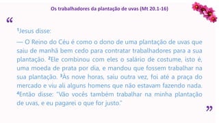 “
”
Os trabalhadores da plantação de uvas (Mt 20.1-16)
1Jesus disse:
— O Reino do Céu é como o dono de uma plantação de uvas que
saiu de manhã bem cedo para contratar trabalhadores para a sua
plantação. 2Ele combinou com eles o salário de costume, isto é,
uma moeda de prata por dia, e mandou que fossem trabalhar na
sua plantação. 3Às nove horas, saiu outra vez, foi até a praça do
mercado e viu ali alguns homens que não estavam fazendo nada.
4Então disse: “Vão vocês também trabalhar na minha plantação
de uvas, e eu pagarei o que for justo.”
 