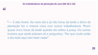 “
”
Os trabalhadores da plantação de uvas (Mt 20.1-16)
5 — E eles foram. Ao meio-dia e às três horas da tarde o dono da
plantação fez a mesma coisa com outros trabalhadores. 6Eram
quase cinco horas da tarde quando ele voltou à praça. Viu outros
homens que ainda estavam ali e perguntou: “Por que vocês estão
o dia todo aqui sem fazer nada?”
 