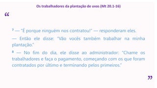 “
”
Os trabalhadores da plantação de uvas (Mt 20.1-16)
7 — “É porque ninguém nos contratou!” — responderam eles.
— Então ele disse: “Vão vocês também trabalhar na minha
plantação.”
8 — No fim do dia, ele disse ao administrador: “Chame os
trabalhadores e faça o pagamento, começando com os que foram
contratados por último e terminando pelos primeiros.”
 