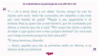 “
”
Os trabalhadores da plantação de uvas (Mt 20.1-16)
13 — Aí o dono disse a um deles: “Escute, amigo! Eu não fui
injusto com você. Você não concordou em trabalhar o dia todo
por uma moeda de prata? 14Pegue o seu pagamento e vá
embora. Pois eu quero dar a este homem, que foi contratado por
último, o mesmo que dei a você. 15Por acaso não tenho o direito
de fazer o que quero com o meu próprio dinheiro? Ou você está
com inveja somente porque fui bom para ele?”
16E Jesus terminou, dizendo:
— Assim, aqueles que são os primeiros serão os últimos, e os
últimos serão os primeiros.
 
