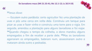 “
”
Os lavradores maus (Mt 21.33-41; Mc 12.1-12; Lc 20.9-19)
33Jesus disse:
— Escutem outra parábola: certo agricultor fez uma plantação de
uvas e pôs uma cerca em volta dela. Construiu um tanque para
pisar as uvas e fazer vinho e construiu uma torre para o vigia. Em
seguida, arrendou a plantação para alguns lavradores e foi viajar.
34Quando chegou o tempo da colheita, o dono mandou alguns
empregados a fim de receber a parte dele. 35Mas os lavradores
agarraram os empregados, bateram num, assassinaram outro e
mataram ainda outro a pedradas.
 