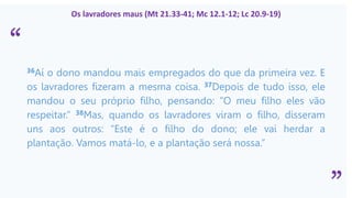 “
”
Os lavradores maus (Mt 21.33-41; Mc 12.1-12; Lc 20.9-19)
36Aí o dono mandou mais empregados do que da primeira vez. E
os lavradores fizeram a mesma coisa. 37Depois de tudo isso, ele
mandou o seu próprio filho, pensando: “O meu filho eles vão
respeitar.” 38Mas, quando os lavradores viram o filho, disseram
uns aos outros: “Este é o filho do dono; ele vai herdar a
plantação. Vamos matá-lo, e a plantação será nossa.”
 