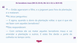 “
”
Os lavradores maus (Mt 21.33-41; Mc 12.1-12; Lc 20.9-19)
39 — Então agarraram o filho, e o jogaram para fora da plantação,
e o mataram.
40Aí Jesus perguntou:
— E agora, quando o dono da plantação voltar, o que é que ele
vai fazer com aqueles lavradores?
41Eles responderam:
— Com certeza ele vai matar aqueles lavradores maus e vai
arrendar a plantação a outros. E estes lhe darão a parte da
colheita no tempo certo.
 