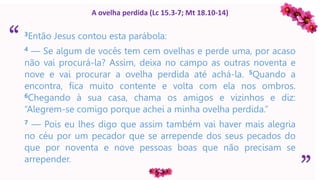 “
”
A ovelha perdida (Lc 15.3-7; Mt 18.10-14)
3Então Jesus contou esta parábola:
4 — Se algum de vocês tem cem ovelhas e perde uma, por acaso
não vai procurá-la? Assim, deixa no campo as outras noventa e
nove e vai procurar a ovelha perdida até achá-la. 5Quando a
encontra, fica muito contente e volta com ela nos ombros.
6Chegando à sua casa, chama os amigos e vizinhos e diz:
“Alegrem-se comigo porque achei a minha ovelha perdida.”
7 — Pois eu lhes digo que assim também vai haver mais alegria
no céu por um pecador que se arrepende dos seus pecados do
que por noventa e nove pessoas boas que não precisam se
arrepender.
 