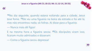 “
”
Jesus e a figueira (Mt 21.18-22; Mc 11.12-14, 20-25)
18No dia seguinte, quando estava voltando para a cidade, Jesus
teve fome. 19Ele viu uma figueira na beira da estrada e foi até lá,
mas não encontrou nada; só folhas. Aí disse para a figueira:
— Nunca mais dê figos!
E na mesma hora a figueira secou. 20Os discípulos viram isso,
ficaram muito admirados e disseram:
— Como a figueira secou depressa!
 