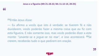 “
”
Jesus e a figueira (Mt 21.18-22; Mc 11.12-14, 20-25)
21Então Jesus disse:
— Eu afirmo a vocês que isto é verdade: se tiverem fé e não
duvidarem, vocês poderão fazer a mesma coisa que eu fiz com
esta figueira. E não somente isso, mas vocês poderão dizer a este
monte: “Levante-se e jogue-se no mar”, e isso acontecerá. 22Se
crerem, receberão tudo o que pedirem em oração.
 