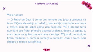 “
”
A semente (Mc 4.26-29)
26Jesus disse:
— O Reino de Deus é como um homem que joga a semente na
terra. 27Quer ele esteja acordado, quer esteja dormindo, ela brota
e cresce, sem ele saber como isso acontece. 28É a própria terra
que dá o seu fruto: primeiro aparece a planta, depois a espiga, e,
mais tarde, os grãos que enchem a espiga. 29Quando as espigas
ficam maduras, o homem começa a cortá-las com a foice, pois
chegou o tempo da colheita.
 