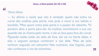 “
”
Jesus, o bom pastor (Jo 10.1-16)
1Jesus disse:
— Eu afirmo a vocês que isto é verdade: quem não entra no
curral das ovelhas pela porta, mas pula o muro é um ladrão e
bandido. 2Mas quem entra pela porta é o pastor do rebanho. 3O
porteiro abre a porta para ele. As ovelhas reconhecem a sua voz
quando ele as chama pelo nome, e ele as leva para fora do curral.
4Quando todas estão do lado de fora, ele vai na frente delas, e
elas o seguem porque conhecem a voz dele. 5Mas de jeito
nenhum seguirão um estranho! Pelo contrário, elas fugirão, pois
não conhecem a voz de estranhos.
 