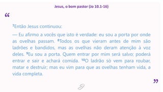 “
”
Jesus, o bom pastor (Jo 10.1-16)
7Então Jesus continuou:
— Eu afirmo a vocês que isto é verdade: eu sou a porta por onde
as ovelhas passam. 8Todos os que vieram antes de mim são
ladrões e bandidos, mas as ovelhas não deram atenção à voz
deles. 9Eu sou a porta. Quem entrar por mim será salvo; poderá
entrar e sair e achará comida. 10O ladrão só vem para roubar,
matar e destruir; mas eu vim para que as ovelhas tenham vida, a
vida completa.
J
 