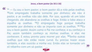 “
”
Jesus, o bom pastor (Jo 10.1-16)
11 — Eu sou o bom pastor; o bom pastor dá a vida pelas ovelhas.
12Um empregado trabalha somente por dinheiro; ele não é
pastor, e as ovelhas não são dele. Por isso, quando vê um lobo
chegando, ele abandona as ovelhas e foge. Então o lobo ataca e
espalha as ovelhas. 13O empregado foge porque trabalha
somente por dinheiro e não se importa com as ovelhas. 14-15Eu
sou o bom pastor. Assim como o Pai me conhece, e eu conheço o
Pai, assim também conheço as minhas ovelhas, e elas me
conhecem. E estou pronto para morrer por elas. 16Tenho outras
ovelhas que não estão neste curral. Eu preciso trazer essas
também, e elas ouvirão a minha voz. Então elas se tornarão um
só rebanho com um só pastor.
J
 