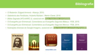 Bibliografia
• O Redentor, Edgard Armond - Aliança, 2010.
• Sabedoria das Parábolas, Huberto Rohden - Martin Claret, 2016.
• Bíblia Sagrada (NTLH/ARC 2), acessível em: https://www.bible.com/pt/bible/.
• O Evangelho por Emmanuel, Comentários ao Evangelho Segundo Mateus - FEB, 2015.
• O Evangelho por Emmanuel, Comentários ao Evangelho Segundo Marcos - FEB, 2014.
• Ilustrações diversas do Google Imagens, acessível em: http://www.google.com/imghp?hl=pt-BR/.
 