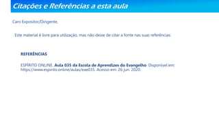 Citações e Referências a esta aula
Caro Expositor/Dirigente,
Este material é livre para utilização, mas não deixe de citar a fonte nas suas referências:
REFERÊNCIAS
ESPÍRITO ONLINE. Aula 035 da Escola de Aprendizes do Evangelho. Disponível em:
https://www.espirito.online/aulas/eae035. Acesso em: 26 jun. 2020.
 