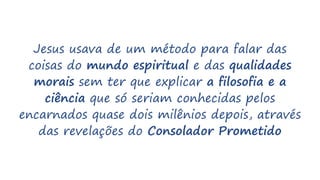 Jesus usava de um método para falar das
coisas do mundo espiritual e das qualidades
morais sem ter que explicar a filosofia e a
ciência que só seriam conhecidas pelos
encarnados quase dois milênios depois, através
das revelações do Consolador Prometido
 