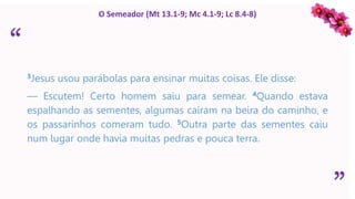 “
”
O Semeador (Mt 13.1-9; Mc 4.1-9; Lc 8.4-8)
3Jesus usou parábolas para ensinar muitas coisas. Ele disse:
— Escutem! Certo homem saiu para semear. 4Quando estava
espalhando as sementes, algumas caíram na beira do caminho, e
os passarinhos comeram tudo. 5Outra parte das sementes caiu
num lugar onde havia muitas pedras e pouca terra.
 