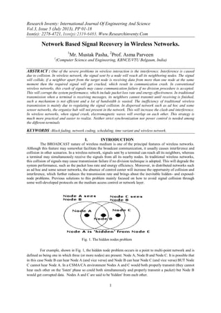 Research Inventy: International Journal Of Engineering And Science
Vol.3, Issue 5 (July 2013), PP 01-18
Issn(e): 2278-4721, Issn(p):2319-6483, Www.Researchinventy.Com
1
Network Based Signal Recovery in Wireless Networks.
1
Mr. Mustak Pasha, 2
Prof. Asma Parveen
1
(Computer Science and Engineering, KBNCE/VTU Belgaum, India)
ABSTRACT : One of the severe problems in wireless interaction is the interference. Interference is caused
due to collision. In wireless network, the signal sent by a node will reach all its neighboring nodes. The signal
will collide, if a neighbor apart from the target node is receiving data from more than one node at the same
moment then the required signal will get cracked, which result in communication crash. In conventional
wireless networks, this crash of signals may cause communication failure if no division procedure is accepted.
This will corrupt the system performance, which include packet loss rate and energy effectiveness. In traditional
transmission when a terminal is receiving messages, its neighbors cannot transmit until receiving is finished,
such a mechanism is not efficient and a lot of bandwidth is wasted. The inefficiency of traditional wireless
transmission is mainly due to regulating the signal collision. In dispersed network such as ad hoc and some
sensor networks, the organize hub will not present in the network. This will increase the clash and interference.
In wireless networks, when signal crash, electromagnetic waves will overlap on each other. This strategy is
much more practical and easier to realize. Neither strict synchronization nor power control is needed among
the different terminals
KEYWORDS -Block fading, network coding, scheduling, time variant and wireless network.
I. INTRODUCTION
The BROADCAST nature of wireless medium is one of the principal features of wireless networks.
Although this feature may somewhat facilitate the broadcast communication, it usually causes interference and
collision in other scenarios. In a wireless network, signals sent by a terminal can reach all its neighbors, whereas
a terminal may simultaneously receive the signals from all its nearby nodes. In traditional wireless networks,
this collision of signals may cause transmission failure if no division technique is adopted. This will degrade the
system performance, such as the packet loss rate and energy efficiency. Moreover, in distributed networks such
as ad hoc and some sensor networks, the absence of control center will increase the opportunity of collision and
interference, which further reduces the transmission rate and brings about the inevitable hidden- and exposed-
node problems. Previous solutions to this problem mainly focused on how to avoid signal collision through
some well-developed protocols on the medium access control or network layer.
For example, shown in Fig. 1, the hidden node problem occurs in a point to multi-point network and is
defined as being one in which three (or more nodes) are present. Node A, Node B and Node C. It is possible that
in this case Node B can hear Node A (and vice versa) and Node B can hear Node C (and vice versa) BUT Node
C cannot hear Node A. In a CSMA/CA environment Nodes A and C would both properly transmit (they cannot
hear each other on the 'listen' phase so could both simultaneously and properly transmit a packet) but Node B
would get corrupted data. Nodes A and C are said to be 'hidden' from each other.
Fig. 1. The hidden nodes problem
 