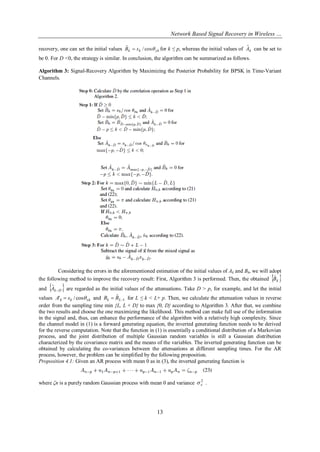 Network Based Signal Recovery in Wireless …
13
recovery, one can set the initial values ykkk sB cos/ˆ  for k ≤ p, whereas the initial values of kAˆ can be set to
be 0. For D <0, the strategy is similar. In conclusion, the algorithm can be summarized as follows.
Algorithm 3: Signal-Recovery Algorithm by Maximizing the Posterior Probability for BPSK in Time-Variant
Channels.
Considering the errors in the aforementioned estimation of the initial values of Ak and Bk, we will adopt
the following method to improve the recovery result: First, Algorithm 3 is performed. Then, the obtained  kBˆ
and  DkA 
ˆ are regarded as the initial values of the attenuations. Take D > p, for example, and let the initial
values xkkk sA cos/'  and 1
ˆ
 Lk BB for L ≤ k < L+ p. Then, we calculate the attenuation values in reverse
order from the sampling time min {L, L + D} to max {0, D} according to Algorithm 3. After that, we combine
the two results and choose the one maximizing the likelihood. This method can make full use of the information
in the signal and, thus, can enhance the performance of the algorithm with a relatively high complexity. Since
the channel model in (1) is a forward generating equation, the inverted generating function needs to be derived
for the reverse computation. Note that the function in (1) is essentially a conditional distribution of a Markovian
process, and the joint distribution of multiple Gaussian random variables is still a Gaussian distribution
characterized by the covariance matrix and the means of the variables. The inverted generating function can be
obtained by calculating the co-variances between the attenuations at different sampling times. For the AR
process, however, the problem can be simplified by the following proposition.
Proposition 4.1: Given an AR process with mean 0 as in (3), the inverted generating function is
where ζn is a purely random Gaussian process with mean 0 and variance 2
 .
 