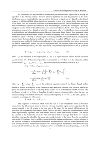 Network Based Signal Recovery in Wireless …
4
For convenience, we only consider the scenario with just one interference signal when we develop the
algorithms in the following sections. However, all these algorithms can easily be generalized to the multi-
interference case. As mentioned in the previous section, the scheme on signal recovery depends on the channel
property. In AWGN and block-fading channels, the attenuation is taken to be constant during the transmission
of one frame. Thus, one only needs to estimate the delay and amplitude of the frame of interference signal, and
then the interference signal can be “subtracted” from the mixed signal to recover the useful signal. The single-
side power spectral density of the additive white noise is assumed to be N0/2. For the block-fading channel, the
attenuation is assumed to be a Raleigh variable with a mean square value of 1, and different frames are assumed
to suffer different and independent attenuations. However, in a general fading channel, if the attenuation varies
during the transmission of one frame, we have to estimate the sampling value of each symbol in the frame of the
interference signal. To develop an effective signal-recovery algorithm for time-variant channels, an appropriate
channel model that can characterize different coherent times is needed. ARMA (p, q) process is a simple
stochastic process model with the aforementioned property. It has been shown that for each random process, one
can find an autoregressive moving average (ARMA) process such that its mean square error from the given
process is as small as possible if p and q are large enough. The generating equation of an ARMA (p, q) process
is
qnqnnpnpnn vvAuAuA    ...... 1111 (1)
where iA is the attenuation at the sampling time it , and i is a pure Gaussian random process with mean
 and variance  2
. Without loss of generality, we assume that  = 0. Thus, iA is also a Gaussian random
variable. Given pnn AA  ,...,1 and qnn   ,...,1 , the conditional normal distribution function of nA is
),...,,,...,|( 11 qnnpnnn AAzAp  


















   

2
1 1
2
2
1
exp
2
1
p
i
q
j
jniini
εε
εvAuz
σπσ
=  







2
2
2
1
exp
2
1
nAz
 
(2)
where     
p
i
q
j jninin vAuA
1 11  is the conditional expectation value of nA . Since a Raleigh random
variable is the sum of the squares of two Gaussian variables with mean 0 and the same variances, both the in-
phase and quadrature attenuations of a Raleigh fading channel can be modeled by the ARMA processes. The
coefficients  iu and  iv in (1) can be figured out through the channel estimation, and the values of p and q are
chosen according to the tradeoff between the accuracy and complexity. If q = 0 in (1), the ARMA process is
reduced to an autoregressive (AR) process
....12 npnpnn AuAuA   (3)
The AR process is Markovian, which means that each An is only related to the former p attenuation
values. Since the AR process is easier in form, we will only present the signal recovery algorithms for the
channel modeled by the AR process in the latter part of this paper. For the general ARMA process, the
algorithms and corresponding deductions are similar. Next, we will briefly discuss the scheduling strategy based
on the signal-recovery algorithms. First, each terminal stores the frames it has recently received. Then, we add
the identifier of the frame to be sent in the next time slot to the RTS message. Each frame has a unique
identifier, which can be defined by the source address and the index of the frame. Thus, the terminal that
receives the RTS messages from its neighbors can decide whether they can simultaneously transmit according to
the identifier. If among all the frames to be sent there is only one unstored frame, the terminal will broadcast a
CTS message; otherwise, the terminal will reply a non-CTS message with the identifiers of the frames that may
cause unsolvable interference. Take, for example, in contrast to the traditional scheduling strategy, A is allowed
 