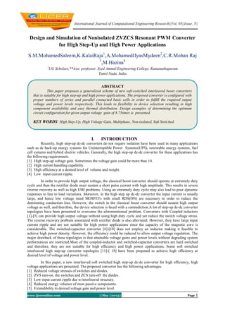 International Journal of Computational Engineering Research||Vol, 03||Issue, 5||
www.ijceronline.com ||May ||2013|| Page 1
Design and Simulation of Nonisolated ZVZCS Resonant PWM Converter
for High Step-Up and High Power Applications
S.M.MohamedSaleem,K.KalaiRaja1
,A.MohamedIlyasMydeen2
,C.R.Mohan Raj
3
,M.Hazina4
1
UG Scholars,**Asst. professor, Syed Ammal Engineering College, Ramanathapuram
Tamil Nadu, India
I. INTRODUCTION
Recently, high step-up dc-dc converters do not require isolation have been used in many applications
such as dc back-up energy systems for Uninterruptible Power Systems(UPS), renewable energy systems, fuel
cell systems and hybrid electric vehicles. Generally, the high step-up dc-dc converter for these applications has
the following requirements.
[1] High step-up voltage gain. Sometimes the voltage gain could be more than 10.
[2] High current handling capability.
[3] High efficiency at a desired level of volume and weight.
[4] Low input current ripple.
In order to provide high output voltage, the classical boost converter should operate at extremely duty
cycle and then the rectifier diode must sustain a short pulse current with high amplitude. This results in severe
reverse recovery as well as high EMI problems. Using an extremely duty cycle may also lead to poor dynamic
responses to line to load variations. Moreover, in the high step up dc-dc converter the input current is usually
large, and hence low voltage rated MOSFETs with small RDS(ON) are necessary in order to reduce the
dominating conduction loss. However, the switch in the classical boost converter should sustain high output
voltage as well, and therefore, the device selection is faced with a contradiction.A lot of step-up dc-dc converter
topologies have been presented to overcome the aforementioned problem. Converters with Coupled inductors
[1]-[5] can provide high output voltage without using high duty cycle and yet reduce the switch voltage stress.
The reverse recovery problem associated with rectifier diode is also alleviated. However, they have large input
current ripple and are not suitable for high power applications since the capacity of the magnetic core is
considerable. The switched-capacitor converter [6]-[10] does not employ an inductor making it feasible to
achieve high power density. However, the efficiency could be reduced to allow output voltage regulation. The
major drawback of these topologies is that attainable voltage gains and power levels without degrading system
performances are restricted.Most of the coupled-inductor and switched-capacitor converters are hard switched
and therefore, they are not suitable for high efficiency and high power applications. Some soft switched
interleaved high step-up converter topologies [11]-[ 18] have been proposed to achieve high efficiency at
desired level of voltage and power level.
In this paper, a new interleaved soft switched high step-up dc-dc converter for high efficiency, high
voltage applications are presented. The proposed converter has the following advantages.
[1] Reduced voltage stresses of switches and diodes,
[2] ZVS turn-on the switches and ZCS turn-off the diodes.
[3] Low input current ripple due to interleaved structure.
[4] Reduced energy volumes of most passive components.
[5] Extendibility to desired voltage gain and power level.
ABSTRACT
This paper proposes a generalized scheme of new soft-switched interleaved boost converters
that is suitable for high step-up and high power applications. The proposed converter is configured with
proper numbers of series and parallel connected basic cells in order to fulfill the required output
voltage and power levels respectively. This leads to flexibility in device selection resulting in high
component availability and easy thermal distribution. Design examples of determining the optimum
circuit configuration for given output voltage gain of 8.75times is presented.
KEY WORDS: High Step-Up, High Voltage Gain, Multiphase, Non-isolated, Soft Switched.
 