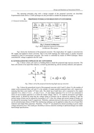 Design and Simulation of Nonisolated ZVZCS…….
www.ijceronline.com ||May ||2013|| Page 2
The operating principles alog with a design example of the proposed converter are described.
Experimental results from a 1.5-KW prototype are also provided to validate the proposed concept.
II. PROPOSED INTERLEAVED HIGH STEP-UP CONVERTER
2.1.General Architecture
Fig. 1. General Architecture
Fig.1. Block diagram of general architecture
Architecture Description
Fig.1 shows the Architecture of the proposed converter. The single phase AC supply is converted into
DC supply and applied to boost converter. Due to two limb topology the output power is greatly increased
compared to that of conventional converter. The switch is controlled by means of PWM technique. Hence
controlled DC voltage is applied to the DC Load.
B. GENERALIZED MULTIPHASE DC-DC CONVERTER
Fig. 2 shows a basic cell used as a building block to build the proposed high step-up converter. The
basic cell consists of an input filter inductor, a switch leg and diode leg, and an auxiliary inductor, and capacitor.
Fig. 2 Basic cell of the proposed interleaving high step-up converter.
Fig. 3 shows the generalized circuit of the proposed converter with N and P, where N is the number of
output series-connected basic cell and P is the number of output parallel-connected basic cell, respectively,
meaning that there exist totally N.P basic cells. The diode leg of npth basic cell is connected to the output
capacitor C3,n, where n=1,2,3,…..N and p=1,2,3,….P, and output capacitors C3,1 to C3,N are connected in
series on top of output capacitor C1 to form the output voltage. That is, “N” could be increased to get higher
output power. It should be noted that the voltage rating of switches can be reduced by reducing N and the
current rating of them can be reduced by increasing N or P. Also, the voltage and current ratings of diodes can
be reduced by increasing N and P, respectively. Therefore, optimum devices in the sense of cost and availability
can be selected proper choice of N&P.The interleaving technique can be applied to reduce the size of input filter
inductors and output filter capacitors. Therefore, “N”and “P” can properly be chosen according to given output
voltage and power level. This could give flexibility in device selection resulting in optimized design even under
harsh design specifications.
 