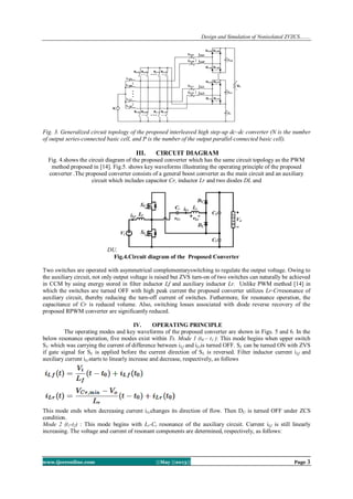 Design and Simulation of Nonisolated ZVZCS…….
www.ijceronline.com ||May ||2013|| Page 3
Fig. 3. Generalized circuit topology of the proposed interleaved high step-up dc–dc converter (N is the number
of output series-connected basic cell, and P is the number of the output parallel-connected basic cell).
III. CIRCUIT DIAGRAM
Fig. 4.shows the circuit diagram of the proposed converter which has the same circuit topology as the PWM
method proposed in [14]. Fig.5. shows key waveforms illustrating the operating principle of the proposed
converter .The proposed converter consists of a general boost converter as the main circuit and an auxiliary
circuit which includes capacitor Cr, inductor Lr and two diodes DL and
DU.
Fig.4.Circuit diagram of the Proposed Converter
Two switches are operated with asymmetrical complementaryswitching to regulate the output voltage. Owing to
the auxiliary circuit, not only output voltage is raised but ZVS turn-on of two switches can naturally be achieved
in CCM by using energy stored in filter inductor Lf and auxiliary inductor Lr. Unlike PWM method [14] in
which the switches are turned OFF with high peak current the proposed converter utilizes Lr-Crresonance of
auxiliary circuit, thereby reducing the turn-off current of switches. Futhermore, for resonance operation, the
capacitance of Cr is reduced volume. Also, switching losses associated with diode reverse recovery of the
proposed RPWM converter are significantly reduced.
IV. OPERATING PRINCIPLE
The operating modes and key waveforms of the proposed converter are shown in Figs. 5 and 6. In the
below resonance operation, five modes exist within Ts. Mode 1 (t0 – t1 ): This mode begins when upper switch
SU which was carrying the current of difference between iLf and iLris turned OFF. SL can be turned ON with ZVS
if gate signal for SL is applied before the current direction of SL is reversed. Filter inductor current iLf and
auxiliary current iLrstarts to linearly increase and decrease, respectively, as follows
This mode ends when decreasing current iLrchanges its direction of flow. Then DU is turned OFF under ZCS
condition.
Mode 2 (t1-t2) : This mode begins with Lr-Cr resonance of the auxiliary circuit. Current iLf is still linearly
increasing. The voltage and current of resonant components are determined, respectively, as follows:
 