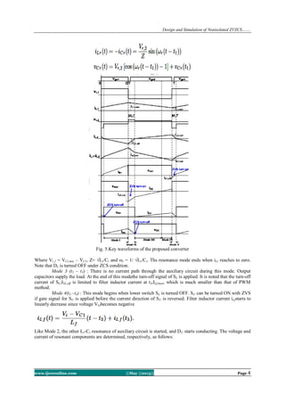 Design and Simulation of Nonisolated ZVZCS…….
www.ijceronline.com ||May ||2013|| Page 4
Fig. 5.Key waveforms of the proposed converter
Where Vr,2 = VCr,min – VC1, Z= √Lr/Cr and ωr = 1/ √Lr/Cr. Ths resonance mode ends when iLr reaches to zero.
Note that DL is turned OFF under ZCS condition.
Mode 3 (t2 – t3) : There is no current path through the auxiliary circuit during this mode. Output
capacitors supply the load. At the end of this modethe turn-off signal of SL is applied. It is noted that the turn-off
current of SL,ISL,off is limited to filter inductor current at t3,ILf,max, which is much smaller than that of PWM
method.
Mode 4(t3 –t4) : This mode begins when lower switch SL is turned OFF. SU can be turned ON with ZVS
if gate signal for SU is applied before the current direction of SU is reversed. Filter inductor current iLfstarts to
linearly decrease since voltage VLfbecomes negative
Like Mode 2, the other Lr-Cr resonance of auxiliary circuit is started, and DU starts conducting. The voltage and
current of resonant components are determined, respectively, as follows:
 