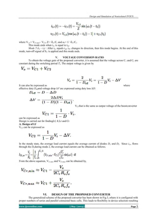 Design and Simulation of Nonisolated ZVZCS…….
www.ijceronline.com ||May ||2013|| Page 5
where Vr,4 = VCr,max– VC2, Z= √Lr/Cr and ωr= 1/ √Lr/Cr.
This mode ends when iLr is equal to iLf.
Mode 5 (t4 – t5) : After iLr equals iLf, iSU changes its direction, then this mode begins. At the end of this
mode, turn-off signal of SU is applied and this mode ends.
V. VOLTAGE CONVERSION RATIO
To obtain the voltage gain of the proposed converter, it is assumed that the voltage across C1 and C2 are
constant during the switching period Ts. The output voltage is given by
It can also be expressed as where
effective duty Deffand voltage drop ∆V are expressed using duty loss ∆D.
VC1that is the same as output voltage of the boostconverter
can be expressed as
Design is carried out for findingLf, fr,Lr and Cr
A. Design of Lf
VC2 can be expressed as
In the steady state, the average load current equals the average current of diodes DL and DU. Since iLr, flows
through the DLduring mode 2, the average load current can be obtained as follows.
From the above equation, VCr,min and VCr,max can be obtained by,
VI. DESIGN OF THE PROPOSED CONVERTER
The generalized scheme of the proposed converter has been shown in Fig.3.,where it is configured with
proper numbers of series and parallel connected basic cells. This leads to flexibility in device selection resulting
 