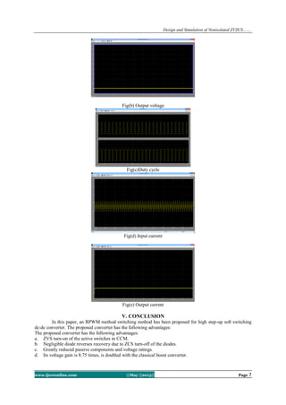 Design and Simulation of Nonisolated ZVZCS…….
www.ijceronline.com ||May ||2013|| Page 7
Fig(b) Output voltage
Fig(c)Duty cycle
Fig(d) Input current
Fig(e) Output current
V. CONCLUSION
In this paper, an RPWM method switching method has been proposed for high step-up soft switching
dc-dc converter. The proposed converter has the following advantages:
The proposed converter has the following advantages:
a. ZVS turn-on of the active switches in CCM.
b. Negligible diode reverses recovery due to ZCS turn-off of the diodes.
c. Greatly reduced passive components and voltage ratings.
d. Its voltage gain is 8.75 times, is doubled with the classical boost converter.
 
