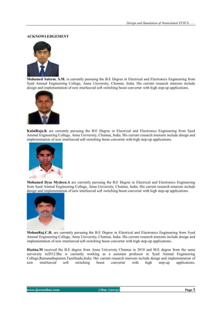 Design and Simulation of Nonisolated ZVZCS…….
www.ijceronline.com ||May ||2013|| Page 9
ACKNOWLEDGEMENT
Mohamed Saleem. S.M. is currently pursuing the B.E Degree in Electrical and Electronics Engineering from
Syed Ammal Engineering College, Anna University, Chennai, India. His current research interests include
design and implementation of new interleaved soft switching boost converter with high step-up applications.
KalaiRaja.K are currently pursuing the B.E Degree in Electrical and Electronics Engineering from Syed
Ammal Engineering College, Anna University, Chennai, India. His current research interests include design and
implementation of new interleaved soft switching boost converter with high step-up applications.
Mohamed Ilyas Mydeen.A are currently pursuing the B.E Degree in Electrical and Electronics Engineering
from Syed Ammal Engineering College, Anna University, Chennai, India. His current research interests include
design and implementation of new interleaved soft switching boost converter with high step-up applications.
MohanRaj.C.R. are currently pursuing the B.E Degree in Electrical and Electronics Engineering from Syed
Ammal Engineering College, Anna University, Chennai, India. His current research interests include design and
implementation of new interleaved soft switching boost converter with high step-up applications.
Hazina.M received the B.E degree from Anna University Chennai in 2010 and M.E degree from the same
university in2012.She is currently working as a assistant professor in Syed Ammal Engineering
College,Ramanathapuram,Tamilnadu,India. Her current research interests include design and implementation of
new interleaved soft switching boost converter with high step-up applications.
 