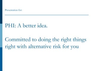 PHI: A better idea.
Committed to doing the right things
right with alternative risk for you
Presentation for:
 