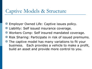 Captive Models & Structure
 Employer Owned Life: Captive issues policy.
 Liability: Self issued insurance coverage.
 Workers Comp: Self insured mandated coverage.
 Risk Sharing: Participate in risk of issued premiums.
 The captive model has many variations to fit your
business. Each provides a vehicle to make a profit,
build an asset and provide more control to you.
 