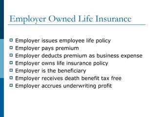 Employer Owned Life Insurance
 Employer issues employee life policy
 Employer pays premium
 Employer deducts premium as business expense
 Employer owns life insurance policy
 Employer is the beneficiary
 Employer receives death benefit tax free
 Employer accrues underwriting profit
 