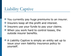 Liability Captive
 You currently pay huge premiums to an insurer.
 Insurers keep all the profit and interest.
 Insurers use your funds to pay your claims.
 When you work hard to control losses, the
outside insurer benefits.
 A Liability Captive is simply an entity set up to
issue your own liability insurance policy to
yourself.
 