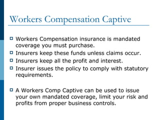 Workers Compensation Captive
 Workers Compensation insurance is mandated
coverage you must purchase.
 Insurers keep these funds unless claims occur.
 Insurers keep all the profit and interest.
 Insurer issues the policy to comply with statutory
requirements.
 A Workers Comp Captive can be used to issue
your own mandated coverage, limit your risk and
profits from proper business controls.
 