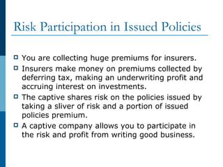 Risk Participation in Issued Policies
 You are collecting huge premiums for insurers.
 Insurers make money on premiums collected by
deferring tax, making an underwriting profit and
accruing interest on investments.
 The captive shares risk on the policies issued by
taking a sliver of risk and a portion of issued
policies premium.
 A captive company allows you to participate in
the risk and profit from writing good business.
 