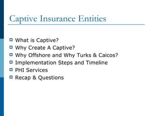 Captive Insurance Entities
 What is Captive?
 Why Create A Captive?
 Why Offshore and Why Turks & Caicos?
 Implementation Steps and Timeline
 PHI Services
 Recap & Questions
 