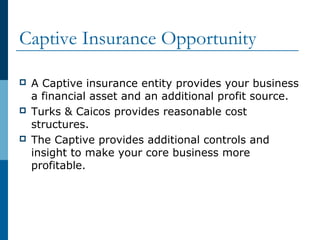 Captive Insurance Opportunity
 A Captive insurance entity provides your business
a financial asset and an additional profit source.
 Turks & Caicos provides reasonable cost
structures.
 The Captive provides additional controls and
insight to make your core business more
profitable.
 