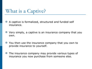 What is a Captive?
 A captive is formalized, structured and funded self
insurance.
 Very simply, a captive is an insurance company that you
own.
 You then use the insurance company that you own to
provide insurance to yourself.
 The insurance company may provide various types of
insurance you now purchase from someone else.
 