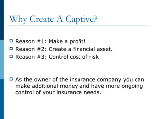 Why Create A Captive?
 Reason #1: Make a profit!
 Reason #2: Create a financial asset.
 Reason #3: Control cost of risk
 As the owner of the insurance company you can
make additional money and have more ongoing
control of your insurance needs.
 