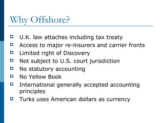 Why Offshore?
 U.K. law attaches including tax treaty
 Access to major re-insurers and carrier fronts
 Limited right of Discovery
 Not subject to U.S. court jurisdiction
 No statutory accounting
 No Yellow Book
 International generally accepted accounting
principles
 Turks uses American dollars as currency
 