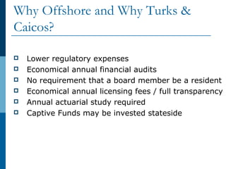Why Offshore and Why Turks &
Caicos?
 Lower regulatory expenses
 Economical annual financial audits
 No requirement that a board member be a resident
 Economical annual licensing fees / full transparency
 Annual actuarial study required
 Captive Funds may be invested stateside
 
