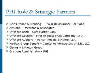 PHI Role & Strategic Partners
 Reinsurance & Fronting – Risk & Reinsurance Solutions
 Actuarial – Merlinos & Associates
 Offshore Bank – Safe Harbor Bank
 Offshore Counsel – First Anguilla Trust Company, LTD.
 Offshore Auditors - Porter, Keadle & Moore, LLP.
 Medical Group Benefit – Capitol Administrators of S.E., LLC
 Claims – Littleton Group
 Onshore Administrator - PHI
 