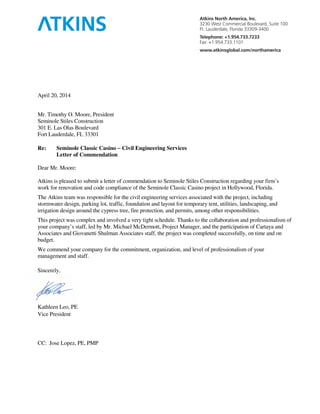April 20, 2014
Mr. Timothy O. Moore, President
Seminole Stiles Construction
301 E. Las Olas Boulevard
Fort Lauderdale, FL 33301
Re: Seminole Classic Casino −−−− Civil Engineering Services
Letter of Commendation
Dear Mr. Moore:
Atkins is pleased to submit a letter of commendation to Seminole Stiles Construction regarding your firm’s
work for renovation and code compliance of the Seminole Classic Casino project in Hollywood, Florida.
The Atkins team was responsible for the civil engineering services associated with the project, including
stormwater design, parking lot, traffic, foundation and layout for temporary tent, utilities, landscaping, and
irrigation design around the cypress tree, fire protection, and permits, among other responsibilities.
This project was complex and involved a very tight schedule. Thanks to the collaboration and professionalism of
your company’s staff, led by Mr. Michael McDermott, Project Manager, and the participation of Cartaya and
Associates and Giovanetti Shulman Associates staff, the project was completed successfully, on time and on
budget.
We commend your company for the commitment, organization, and level of professionalism of your
management and staff.
Sincerely,
Kathleen Leo, PE
Vice President
CC: Jose Lopez, PE, PMP
 