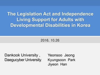 The Legislation Act and Independence
Living Support for Adults with
Developmental Disabilities in Korea
Dankook University , Yeonsoo Jeong
Daegucyber University, Kyungsoon Park
Jiyeon Han
2016. 10.26
 