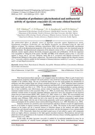 The International Journal Of Engineering And Science (IJES)
|| Volume || 3 || Issue || 6 || Pages || 01-05 || 2014 ||
ISSN (e): 2319 – 1813 ISSN (p): 2319 – 1805
www.theijes.com The IJES Page 1
Evaluation of preliminary phytochemical and antibacterial
activity of Ageratum conyzoides (L) on some clinical bacterial
isolates
O.P. Odeleye*1
, J. O Oluyege 2
, O. A Aregbesola3
and P.O Odeleye 4
1-
Department of Microbiology, Faculty of Sciences, Ahmadu Bello University, Zaria, Nigeria
2-
Department of Microbiology, Faculty of Sciences, Ekiti State University, Ado-Ekiti, Nigeria
3-
Department of Microbiology, Faculty of Sciences, Obafemi Awolowo University, Ile-Ife, Nigeria
4-
Department of Botany, Faculty of Sciences, Obafemi Awolowo University, Ile-Ife, Nigeria.
----------------------------------------------------------Abstract -----------------------------------------------------
The antimicrobial effects of ethanolic extract of Ageratum conyzoides against Staphylococcus aureus,
Pseudomonas aeruginosa, Escherichia coli, and Shigella dysenteriae was determined using the Agar-well
diffusion technique. The minimum inhibitory concentration (MIC) and minimum bactericidal concentration
(MBC) as well as the phytochemical properties of the extract on the test isolates were also examined using the
standard methods. The phytochemical components of the ethanolic extract of the A. conyzoides include tannin,
alkaloids, steroid, saponin, phenol, flavonoids, triterpenes glycosides and carbohydrate. All the test organisms
were susceptible to ≥50mg/ml of the extract. The MIC and MBC of the ethanolic extract of the A. conyzoides
against S. aureus and E. coli was 120mg/ml, while that of P. aeruginosa and Shigella dysenteriae were
160mg/ml and 200mg/ml of the extract, respectively. The result of this study suggests that the ethanolic extracts
of A. conyzoides could be suitable for the treatment of diseases/infections caused by S. aureus, P. aeruginosa
and E. coli and Shigella dysenteriae.
Keywords: Antimicrobial, Phytochemical, Ethanolic, Susceptible. Minimum inhibitory Concentration, Minimum
bactericidal concentration
---------------------------------------------------------------------------------------------------------------------------------------
Date of Submission: 14 April 2014 Date of Publication: 10 June 2014
---------------------------------------------------------------------------------------------------------------------------------------
I. INTRODUCTION
Plant based antimicrobials represent a vast untapped source for medicines. Plants as gift of nature have
many therapeutic properties combined with much nutritive value which have made their use in chemotherapy as
valuable as the synthetic drugs. The use of medicinal plants all over the world predates the introduction of
antibiotics and other modern drugs into African continent (Akinyemi et al., 2005). Medicinal plants constitute
an effective source of both traditional and modern medicines and about 80% of rural populations depend on it as
their primary health care (Ilori et al., 1996). The use of plant extracts and phyto-products is gaining attention
due to their availability, cost effectiveness, proven nature of specificity, biodegradability, low toxicity and
minimum residual toxicity in the ecosystem (Maji et al., 2005). In recent times, there have been increases in
antibiotic resistant strains of clinically important pathogens which have led to the emergence of new bacterial
strains that are multi-resistant (WHO, 2001; Aibinu et al., 2003; Aibinu et al., 2004). The non-availability and
high cost of new generation antibiotics with limited effective span have resulted in increase in morbidity and
mortality rates (Williams, 2000) which has led to the search for more effective antimicrobial agents among
materials of plant origins with the aim of discovering potentially useful active ingredients that can serve as
source and template for the synthesis of new antimicrobial drugs (Pretorius et al., 2003; Moreillion et al., 2005).
Infectious diseases are caused by some microorganisms and these diseases account for approximately
66.67% of all deaths in tropical countries (Akinnibosun et al., 2009). The increase in the trend of infectious
diseases in the tropics call for a renewed interest in infectious disease in the medical and public health
communities and renewed strategies on treatment and prevention with the development of new antimicrobials
(Iwu et al., 1999). Historically, plants have provided a good source of anti-infective agents with compounds
which are highly effective instrument in the fight against microbial infections. Phytomedicine derived from
plants have shown great promise in the treatment of intractable infectious disease including opportunistic AIDS
infections (Iwu et al., 1999)
In this study, the plant Ageratum conyzoides is studied for its medicinal properties by assay for its
antibacterial properties on selected human pathogenic bacteria of the family enterobacteriaceae namely
 