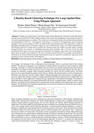 IOSR Journal of Computer Engineering (IOSRJCE)
ISSN: 2278-0661 Volume 3, Issue 6 (Sep-Oct. 2012), PP 01-09
www.iosrjournals.org

   A Density Based Clustering Technique For Large Spatial Data
                    Using Polygon Approach
          Hrishav Bakul Barua1, Dhiraj Kumar Das 2 & Sauravjyoti Sarmah3
         1, 2
            (Dept. of Information Technology, (Student) Sikkim Manipal Institute of Technology/ Sikkim
                                          ManipalUniversity, India)
  3
    (Dept. of Computer Science and Engineering, (Faculty) Jorhat Engineering College/Dibrugarh University,
                                                    India)

 Abstract : Finding meaningful patterns and useful trends in large datasets has attracted considerable interest
recently, and one of the most widely studied problems in this area is the identification and formation of clusters,
or densely populated regions in a dataset. Prior work does not adequately address the problem of large datasets
and minimization of I/O costs. The objective of this paper is to present a Triangle-density based clustering
technique, which we have named as TDCT, for efficient clustering of spatial data. This algorithm is capable of
identifying embedded clusters of arbitrary shapes as well as multi-density clusters over large spatial datasets.
The Polygon approach is being used to perform the clustering where the number of points inside a triangle
(triangle density) of a polygon is calculated using barycentric formulae. This is because of the fact that
partitioning of the data set can be performed more efficiently in triangular shape than in any other polygonal
shape due to its smaller space dimension. The ratio of number of points between two triangles can be found out
which forms the basis of nested clustering. Experimental results are reported to establish the superiority of the
technique in terms of cluster quality and complexity.
Keywords: Clustering, Density- based, Density Confidence, Polygon approach, Triangle-density.

                                          I.         INTRODUCTION
In this paper, the technique of data clustering has been examined, which is a particular kind of data mining
problem. The process of grouping a set of physical or abstract objects into classes of similar objects is called
clustering. A cluster is a collection of data objects that are similar to one another within the same cluster and are
dissimilar to the objects in other clusters [1]. Given a large set of data points (data objects); the data space is
usually not uniformly occupied. Data Clustering identifies the sparse and the crowded places, and hence
discovers the overall distribution patterns of the data set. Besides, the derived clusters can be visualized more
efficiently and effectively than the original dataset. Mining knowledge from large amounts of spatial data is
known as spatial data mining. It becomes a highly demanding field because huge amounts of spatial data have
been collected in various applications ranging from geo-spatial data to bio-medical knowledge. The amount of
spatial data being collected is increasing exponentially and has far exceeded human’s ability to analyze them.
Recently, clustering has been recognized as a primary data mining method for knowledge discovery in spatial
database. The development of clustering algorithms has received a lot of attention in the last few years and new
clustering algorithms are proposed.




                                          Figure 1- Formation of clusters
Major clustering techniques have been classified into partitional, hierarchical, density-based, grid-based and
model-based. Among these techniques, the density-based approach is famous for its capability of discovering
arbitrary shaped clusters of good quality even in noisy datasets [2]. Density Based Spatial Clustering of
Applications with Noise (DBSCAN) and Ordering Points to Identify the Clustering Structure (OPTICS) are two
of the most popular density based clustering algorithms. In density-based clustering algorithms, a cluster is
defined as a high-density region partitioned by low-density regions in data space. They can find out the clusters
of different shapes and sizes from the large amount of data containing noise and outliers. Fig. 1 depicts the
formation of clusters of similar data. This project, which is primarily motivated by Density Based Clustering,
aims at proposing a new density based clustering technique for efficient clustering of spatial data. The rest of the
paper is organized as follows. Section 2 provides a selected literary review on density based, grid based and
other multi-density as well as variable density data clustering techniques. Section 3 illustrates the background of
the proposed work and section 4 gives the final proposed algorithm. In section 5, we present the experimental
results and the performance analysis of the work following the complexity analysis in section 6. Lastly, we
                                           www.iosrjournals.org                                             1 | Page
 