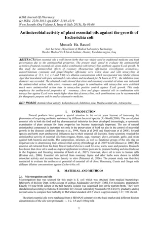 IOSR Journal Of Pharmacy
(e)-ISSN: 2250-3013, (p)-ISSN: 2319-4219
Www.Iosrphr.Org Volume 3, Issue 6 (July 2013), Pp 01-06
1
Antimicrobial activity of plant essential oils against the growth of
Escherichia coli
Mustafa Ha. Rasool
Asst. Lecturer. Department of Medical Laboratory Technology,
Hawler Medical Tech3nical Institute, Hawler, Kurdistan region, Iraq
ABSTRACT:Plant essential oils a well known herbs that was widely used in traditional medicine and food
preservation due to the antimicrobial properties. The present study aimed to evaluate the antimicrobial
activities of natural essential oils alone and in combination with tetracycline antibiotic against E.coli growth. In
this study the antimicrobial effects of rosemary (Rosemarinus officinalis), clove(Sygium aromaticus),
cumin(Cuminum cyminum) and ginger(Zingiber officinale) were tested alone and with tetracycline at
concentration of (1:1, 1:2, 1:5 and 1:10) w/v dilution concentration which incorporated into Muller Hinton
Agar that inoculated with pure activated E.coli culture and incubated for 24 hours at 37°C , the inhibition zone
diameter was recorded. The obtained result showed that clove and rosemary essential oil alone was indicated
the antimicrobial action, while clove, rosemary and ginger in combination with tetracycline were exhibited
much more antimicrobial action than in tetracycline positive control against E.coli growth. This study
emphasize the antibacterial properties of rosemary, clove and ginger essential oils in combination with
tetracycline against E.coli were much higher than that of tetracycline, such combinations can be recommended
for therapeutic purpose and be used as alternative medicine.
KEY WORDS :Antimicrobial activity, Esherichia coli, Inhibition zone, Plant essential oils, Tetracycline
I. INTRODUCTION
Natural products have gained a special attention in the recent years because of increasing the
phenomena of acquiring antibiotic resistance by different bacterial species (Al-Sheddi,2009). The use of plant
essential oils in both the food and the pharmaceutical industries has been developed interestingly, a systematic
examination of plant extracts for these properties has become increasingly important. The use of natural
antimicrobial compounds is important not only in the preservation of food but also in the control of microbial
growth in the diseases condition (Baratta et al., 1998, Nazia et al 2011 and Seenivasan et al 2006). Several
species and herbs exert antibacterial influences due to their essential oil fractions. Some scientists revealed the
antimicrobial activity of essential oils from oregano, thyme, sage, rosemary, clove, coriander, garlic, and onion
against both bacteria and molds. The composition, structure, as well as functional groups of the oils play an
important role in determining their antimicrobial activity (Omidbeygi et al. 2007:YesilCeliktaset al. 2007).The
essential oil extracted from the dried flower buds of cloves is used for acne, warts, scars and parasites. Research
has shown that clove oil is used as a topical application to relieve pain and to promote healing and also finds use
in the fragrance and flavoring industries (Chaieb et al., 2007). However, clove oil is toxic to human cells
(Prashar etal., 2006). Essential oils derived from rosemary thyme and other herbs were shown to inhibit
osteoclast activity and increase bone density in vitro (Putnamet al., 2006). The present study was therefore
conducted to evaluate the antibacterial potential of essential oil of clove, Rosemary, Cumin and Ginger with
different dilution concentrations against Escherichia coli.
II. MATERIAL AND METHODS
2,1. Microorganism and oils
Microorganism that was selected for this study is E. coli which was obtained from medical bacteriology
laboratory of Biology Dept. in the college of science, Salahaddin University- Erbil. For inoculums preparation:
Exactly 18 hour broth culture of the test bacteria isolates was suspended into sterile nutrient broth. They were
standardized according to National Committee for Clinical Laboratory Standards (NCCLS) by gradually adding
normal saline to compare their turbidity to McFarland standard of 0.5 which is approximately 1.0 × 106 cfu/ml.
The plant essential oils were purchased from ( HEMANI company) in the local market and different dilution
concentrations of the oils were prepared (1:1, 1:2, 1:5 and 1:10mg/ml).
 