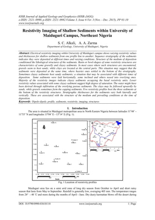 IOSR Journal of Applied Geology and Geophysics (IOSR-JAGG)
e-ISSN: 2321–0990, p-ISSN: 2321–0982.Volume 3, Issue 6 Ver. I (Nov. - Dec. 2015), PP 01-10
www.iosrjournals.org
DOI: 10.9790/0990-03610110 www.iosrjournals.org 1 | Page
Resistivity Imaging of Shallow Sediments within University of
Maiduguri Campus, Northeast Nigeria
S. C. Alkali, A. A. Zarma
Department of Geology, University of Maiduguri, Nigeria
Abstract: Electrical resistivity imaging within University of Maiduguri campus shows varying resistivity values
and thicknesses for shallow sediments from one profile line to another. Sequence stratigraphy of the sediments
indicates they were deposited at different times and varying conditions. Structure of the medium of deposition
conditioned the lithological structures of the sediments. Basin or bowl-shapes of some resistivity structures are
characteristics of some gravelly and clayey sediments. In most cases where such structures are encountered,
gravels seem to host sands; while clays are located at the central parts. This situation may suggest that the
sediments were deposited at the same time, where heavier ones settled to the bottom of the stratigraphy.
Sometimes clayey sediments host sandy sediments; a situation that may be associated with different times of
deposition. Some sediments were laid horizontally, some inclined and others nosed into overlying ones.
Majority of the resistivity images indicate clayey sediments occupying the basal resistivity units. Lower
resistivity values associated with some clayey sediment suggest high degree of saturation. The water might have
been derived through infiltration of the overlying porous sediments. The clays may be followed upwardly by
sands, while gravels sometimes form the capping sediments. Few resistivity profiles host the three sediments at
the bottom of the resistivity structures. Stratigraphic thicknesses for the sediments vary both laterally and
vertically. These are associated with the structure of the medium and prevailing conditions at the time of
deposition.
Keywords: Dipole-dipole, profile, sediments, resistivity, imaging, structures
I. Introduction
The area is situated in Maiduguri metropolitan area in North Eastern Nigeria between latitudes 11o
48’ -
11o
55’ N and longitudes 13o
04’ E - 13o
14’ E (Fig. 1).
Fig. 1 Location of resistivity profiles
Maiduguri area lies on a semi arid zone of long dry season from October to April and short rainy
season that lasts from May to September. Rainfall is generally low, averaging 405 mm. The temperature ranges
from 24 - 40 
C and more during the months of April - June. Dry dusty harmattan blows off the desert during
 