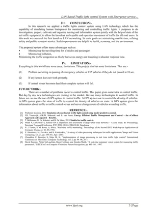 LAN Based Traffic light control System with Emergency service…
www.ijesi.org 3 | Page
III. CONCLUSION:-
In this research we applied a traffic lights control system using LAN technology which has the
capability of simulating human brainpower for monitoring and controlling traffic lights. It purposes to do
investigation, project, cultivate and organize nursing and information system jointly with the help of state of the
art traffic equipment, to allow the harmless and capable and operative movement of traffic for all road users. In
this work we executed the first based on LAN networking. Its main goals are minimizing mobile time, refining
safety and public transport service. Such improvements are helpful to health, economy, and the environment.
The proposed system offers many advantages such as:
 Minimizing the traveling time for Vehicles and passengers
 Minimizing pollution,
Minimizing the traffic congestion as likely that saves energy and lessening in disaster response time.
IV. LIMITATION:-
Everything in this world have some error, limitations. This project also has some limitations. That are:-
(1) Problem occurring on passing of emergency vehicles or VIP vehicles if they do not passed in 10 sec.
(2) If any sensor does not work properly.
(3) If central server becomes dead than complete system will fail.
FUTURE WORK:-
There are a number of problems occur to control traffic. This paper gives some idea to control traffic.
But day by day new technologies are coming in the market. We use many technologies to control traffic. In
future we can see the use of GPS system to control traffic. A GPS system use to control the density of vehicles.
A GPS system gives the view of traffic to control the density of vehicles on route. A GPS system gives the
information about traffic to traffic control server and server change route of vehicles according traffic.
REFRENCE:-
[1] Wieberen Kooistra, 2012 Simulation of coordinated traffic light control using model predictive control.
[2] J.D. Vreeswijk, M.K.M. Mahmod, and B. van Arem, Energy Efficient Traffic Management and Control – the eCoMove
Approach and Expected Benefits.
[3] T. Bellemans, B. De Schutter, and B. De Moor, 2011 Models for traffic control.
[4] Mieth P, Lorkowski S, Schäfer RP: Comparison and assessment of large urban road networks - A case study, In: Proceedings,
European Transport Conference, ETC, 2004.10.04 - 2004.10.06, Strasbourg.
[5] N. J. Ferrier, S. M. Rowe, A. Blake, "Real-time traffic monitoring," Proceedings of the Second IEEE Workshop on Applications of
Computer Vision, pp. 81 -88, 1994.
[6] V. Kastrinaki, M. Zervakis, and K. Kalaitzakis , "A survey of video processing techniques for traffic applications,"Image and Vision
Computing, vol. 21, pp. 359-381, Apr 1 2003.
[7] Choudekar P, Banerjee S, Muju M. K, "Implementation of image processing in real time traffic light control" International
Conference on Electronics Computer Technology, vol. 2, pp. 94 -98, 2011.
[8] David Beymer, Philip McLauchlan, Benn Coifman, and Jitendra Malik, "A real-time computer vision system for measuring traffic
parameters," IEEE Conf. on Computer Vision and Pattern Recognition, pp. 495 -501, 1997.
 