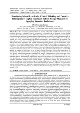 International Journal of Humanities and Social Science Invention
ISSN (Online): 2319 – 7722, ISSN (Print): 2319 – 7714
www.ijhssi.org Volume 3Issue 6 ǁ June. 2014ǁ PP.01-08
www.ijhssi.org 1 | P a g e
Developing Scientific Attitude, Critical Thinking and Creative
Intelligence of Higher Secondary School Biology Students by
Applying Synectics Techniques
Dr.S.Candrasekaran
M.Sc, M.Ed, M.Phil, Ph.D (USA), PGDExMM, MDH, MRHH, DCA, AIRS
Plot.No.133 A-Type, 26th
Street, First Main Road, Mathur MMDA, Chennai-600068
ABSTRACT : The educational problems relating to quantity and quality could be tackled by the proper
utilization of synectics techniques. Synectics technology is a systematic way of designing, carrying out and
evaluating the teaching learning process. A Synectics technique makes scientific attitude, critical thinking and
creative intelligence more effective, understandable and meaningful. All types of resources are used to make the
learning easy. Traditional teacher centered approach in the classroom has been shifted from teaching to
learning. It is called student centered or techniques based approach, the students being the resources. The
major objectives of the study were, (1) to find the development of synectics interest, scientific attitude, critical
thinking and creative intelligence of in teaching and learning biology through synectics techniques at higher
secondary level to students of experimental group and control group. To see the difference of treatment effects
between the control and experimental groups on the variable of gender, the researcher selected the students’ of
11th
biology class of Government Higher Secondary School and two groups (Experimental groups and Control
groups) were randomly selected from total available group. The equivalence of the groups was determined by
equating the students of both groups on the pre-test scores four chapters of biology were taught during the
experiment to both experimental and control groups by two different students almost of the same classes and
were intended to measure the outcomes of learning. The post-test was administered to both groups after twelve
weeks.In order to secure data, pre-test, post-test were administered as research instrument. Data were
tabulated, analyzed and interpreted in the light of objectives of the results. Tests of significance such as t-test
were applied the development of scientific attitude, critical thinking and creative intelligence and weakness of
traditional approach at secondary level in teaching biology. The analysis revealed that the application of
synectics techniques as supplementary strategy in teaching biology was more development because the use of
synectics techniques increased interest and enhanced motivation levels. Synectics techniques as supplementary
strategy were also found to be equally development for students. On the basis of findings, researcher provides
workable suggestion recommendations for enhancing the effective learning of students of biology at higher
secondary level.
KEYWORDS: Scientific Attitude, Critical Thinking, Creative Intelligence, Synectics Techniques
I. INTRODUCTION
Invention and discovery are essential for progress of society and making the life more meaningful. So
the there is need to orient students in scientific attitude, critical thinking and creative intelligence. Young
students face tremendous challenges for the future which include reduction of natural resource and enhancing
problems to everyday life. So investigation on how effectively to stimulate students‟ inventiveness or discovery
of scientific attitude, critical thinking and creative intelligence by applying synectics techniques is important and
a worthwhile research endeavor before the society. Scientific attitude is a logical way of thinking clearly,
reasonably without any disturbance or prejudice. Science teacher‟s us to think correctly. Scientific attitude
means not accepting any such fact which does not have any proof. Never accept a statement unless we are given
the proof it. Though we were told that the earth is round, we didn‟t believe the fact. Galileo gave us many proofs
also. So let‟s understand and verify every small thing. It is the nature of human psychology that how easily we
believe in rumors and gossips. And I can say many of us are responsible for doing this. Now-a-days a rumor
which says the world will end in 2012 has spread worldwide. And people have already started committing
suicides. This madness shows that how fast we get carried away by rumors. When you have scientific attitude,
you should not believe in superstitions or black magic types of things always believe in your own capacity to
think and act wisely. For example if a student does not do well in his exams, then he should be the one to blame
himself not his superstitions such as wearing a lucky locket or a chain may prove useful to them. But this is utter
rubbish. Always carry a scientific attitude in mind and move on. In the earlier days people did not have that
much knowledge and were declared superstitious.
 