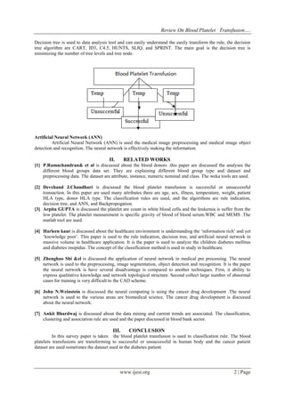 Review On Blood Platelet Transfusion….
www.ijesi.org 2 | Page
Decision tree is used to data analysis tool and can easily understand the easily transform the rule, the decision
tree algorithm are CART, ID3, C4.5, HUNTS, SLIQ, and SPRINT. The main goal is the decision tree is
minimizing the number of tree levels and tree node.
Artificial Neural Network (ANN)
Artificial Neural Network (ANN) is used the medical image preprocessing and medical image object
detection and recognition. The neural network is effectively making the information.
II. RELATED WORKS
[1] P.Ramachandran& et al is discussed about the blood donors .this paper are discussed the analyses the
different blood groups data set. They are explaining different blood group type and dataset and
preprocessing data. The dataset are attribute, instance, numeric nominal and class. The weka tools are used.
[2] Devchand J.Chaudhari is discussed the blood platelet transfusion is successful or unsuccessful
transaction. In this paper are used many attributes there are age, sex, illness, temperature, weight, patient
HLA type, donor HLA type. The classification rules are used, and the algorithms are rule indication,
decision tree, and ANN, and Backpropogation.
[3] Arpita GUPTA is discussed the platelet are count in white blood cells and the leukemia is suffer from the
low platelet. The platelet measurement is specific gravity of blood of blood serum.WBC and MEMS .The
matlab tool are used.
[4] Harleen kaur is discussed about the healthcare environment is understanding the „information rich‟ and yet
„knowledge poor‟. This paper is used to the rule indication, decision tree, and artificial neural network in
massive volume in healthcare application. It is the paper is used to analyze the children diabetes mellitus
and diabetes insipidus .The concept of the classification method is used in study in healthcare.
[5] Zhenghao Shi &el is discussed the application of neural network in medical pre processing. The neural
network is used to the preprocessing, image segmentation, object detection and recognition. It is the paper
the neural network is have several disadvantage is compared to another techniques. First, it ability to
express qualitative knowledge and network topological structure. Second collect large number of abnormal
cases for training is very difficult to the CAD scheme.
[6] John N.Weinstein is discussed the neural computing is using the cancer drug development .The neural
network is used to the various areas are biomedical science. The cancer drug development is discussed
about the neural network.
[7] Ankit Bhardwaj is discussed about the data mining and current trends are associated. The classification,
clustering and association rule are used and the paper discussed in blood bank sector.
III. CONCLUSION
In this survey paper is taken the blood platelet transfusion is used to classification rule. The blood
platelets transfusions are transforming to successful or unsuccessful in human body and the cancer patient
dataset are used sometimes the dataset used in the diabetes patient.
 